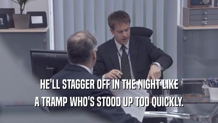 HE'LL STAGGER OFF IN THE NIGHT LIKE A TRAMP WHO'S STOOD UP TOO QUICKLY. 