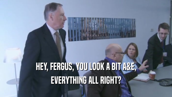 HEY, FERGUS, YOU LOOK A BIT A&E,
 EVERYTHING ALL RIGHT?
 