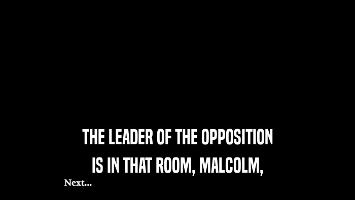 THE LEADER OF THE OPPOSITION IS IN THAT ROOM, MALCOLM, 