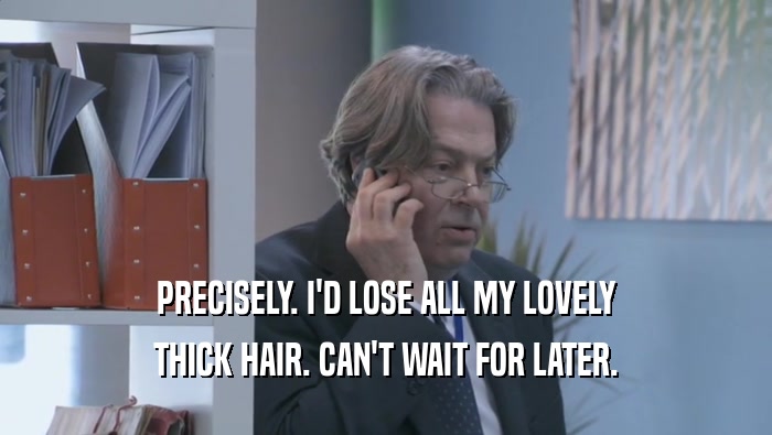 PRECISELY. I'D LOSE ALL MY LOVELY THICK HAIR. CAN'T WAIT FOR LATER. 