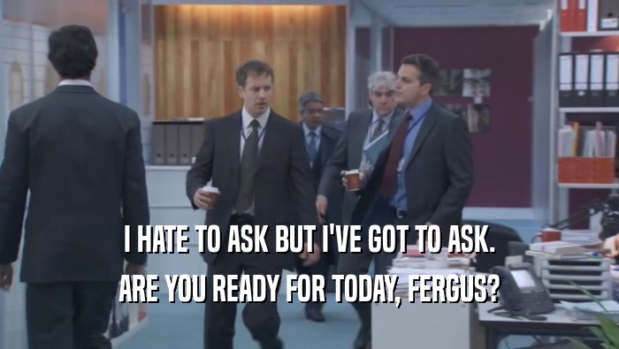 I HATE TO ASK BUT I'VE GOT TO ASK. ARE YOU READY FOR TODAY, FERGUS? 