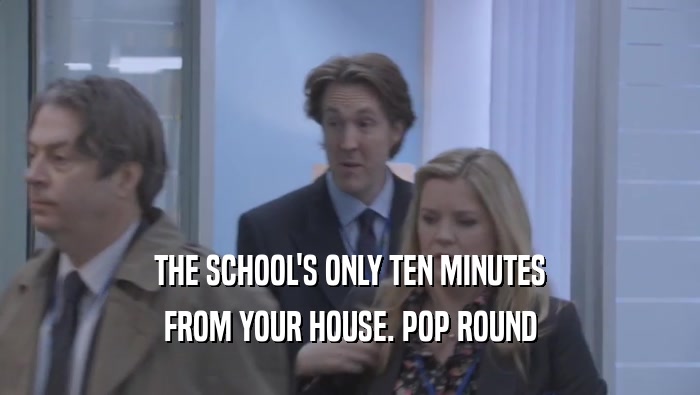THE SCHOOL'S ONLY TEN MINUTES FROM YOUR HOUSE. POP ROUND FROM YOUR HOUSE. POP ROUND