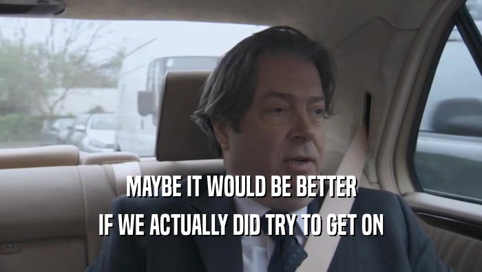 MAYBE IT WOULD BE BETTER IF WE ACTUALLY DID TRY TO GET ON 