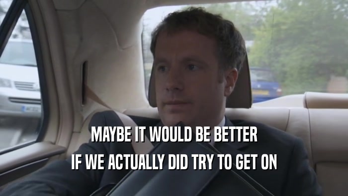 MAYBE IT WOULD BE BETTER IF WE ACTUALLY DID TRY TO GET ON 