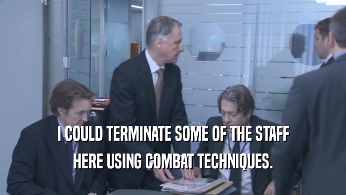 I COULD TERMINATE SOME OF THE STAFF HERE USING COMBAT TECHNIQUES. 