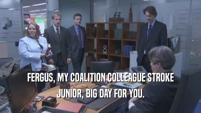 FERGUS, MY COALITION COLLEAGUE STROKE JUNIOR, BIG DAY FOR YOU. 