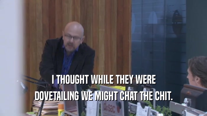 I THOUGHT WHILE THEY WERE DOVETAILING WE MIGHT CHAT THE CHIT. 