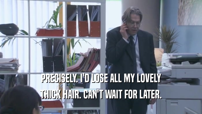 PRECISELY. I'D LOSE ALL MY LOVELY THICK HAIR. CAN'T WAIT FOR LATER. 