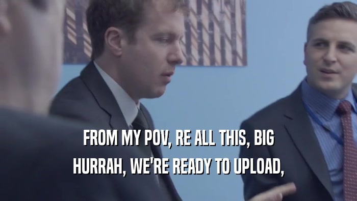 FROM MY POV, RE ALL THIS, BIG HURRAH, WE'RE READY TO UPLOAD, 