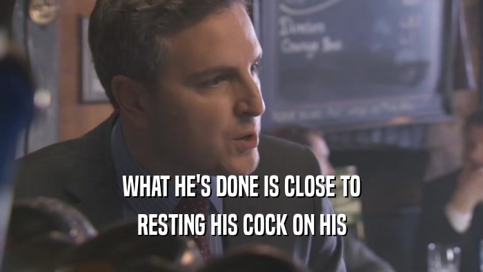 WHAT HE'S DONE IS CLOSE TO
 RESTING HIS COCK ON HIS
 RESTING HIS COCK ON HIS
