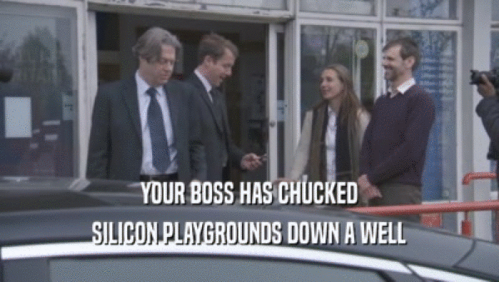 YOUR BOSS HAS CHUCKED
 SILICON PLAYGROUNDS DOWN A WELL
 