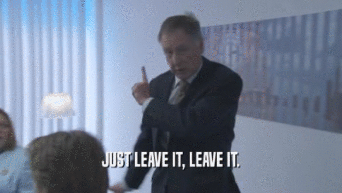 JUST LEAVE IT, LEAVE IT.  