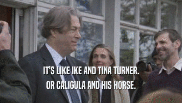 IT'S LIKE IKE AND TINA TURNER.
 OR CALIGULA AND HIS HORSE.
 
