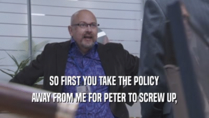 SO FIRST YOU TAKE THE POLICY AWAY FROM ME FOR PETER TO SCREW UP, 