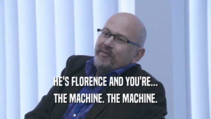 HE'S FLORENCE AND YOU'RE...
 THE MACHINE. THE MACHINE.
 