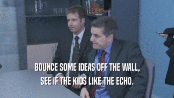BOUNCE SOME IDEAS OFF THE WALL,
 SEE IF THE KIDS LIKE THE ECHO.
 