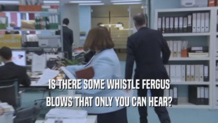 IS THERE SOME WHISTLE FERGUS BLOWS THAT ONLY YOU CAN HEAR? 