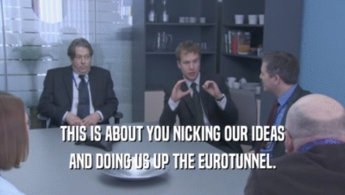 THIS IS ABOUT YOU NICKING OUR IDEAS AND DOING US UP THE EUROTUNNEL. 