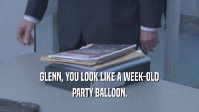 GLENN, YOU LOOK LIKE A WEEK-OLD PARTY BALLOON. 