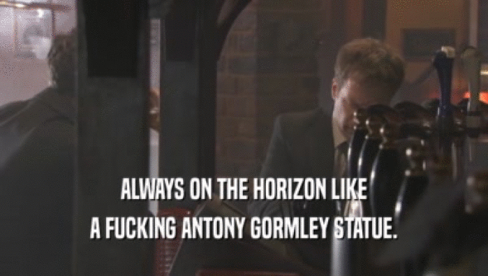 ALWAYS ON THE HORIZON LIKE A FUCKING ANTONY GORMLEY STATUE. 