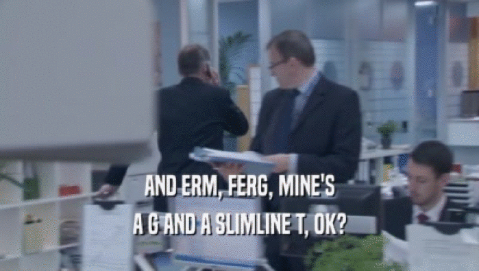 AND ERM, FERG, MINE'S A G AND A SLIMLINE T, OK? 