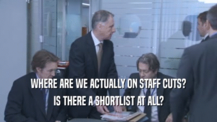 WHERE ARE WE ACTUALLY ON STAFF CUTS? IS THERE A SHORTLIST AT ALL? 