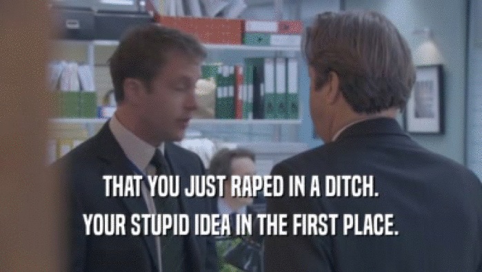 THAT YOU JUST RAPED IN A DITCH.
 YOUR STUPID IDEA IN THE FIRST PLACE.
 