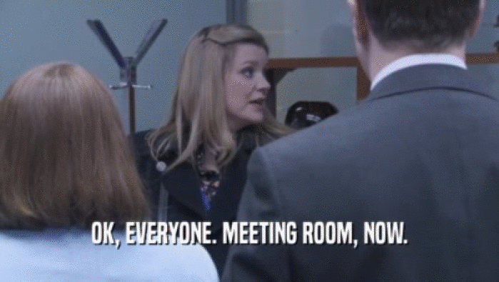 OK, EVERYONE. MEETING ROOM, NOW.  