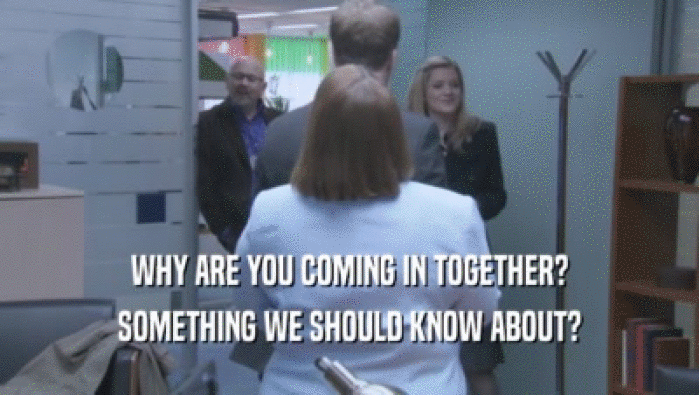 WHY ARE YOU COMING IN TOGETHER? SOMETHING WE SHOULD KNOW ABOUT? 