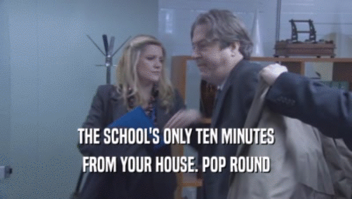 THE SCHOOL'S ONLY TEN MINUTES FROM YOUR HOUSE. POP ROUND FROM YOUR HOUSE. POP ROUND