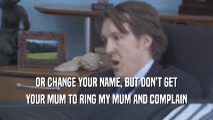 OR CHANGE YOUR NAME, BUT DON'T GET YOUR MUM TO RING MY MUM AND COMPLAIN 