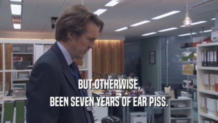 BUT OTHERWISE, BEEN SEVEN YEARS OF EAR PISS. 
