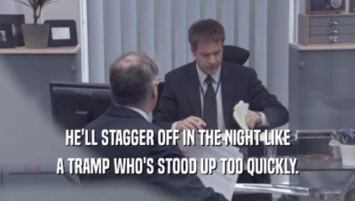 HE'LL STAGGER OFF IN THE NIGHT LIKE A TRAMP WHO'S STOOD UP TOO QUICKLY. 