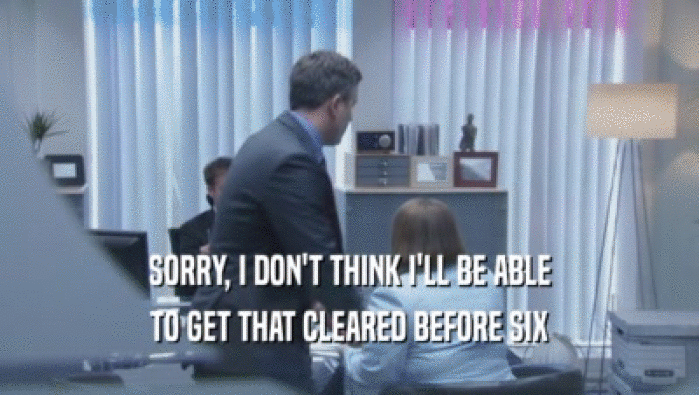 SORRY, I DON'T THINK I'LL BE ABLE TO GET THAT CLEARED BEFORE SIX 