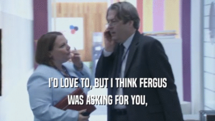 I'D LOVE TO, BUT I THINK FERGUS
 WAS ASKING FOR YOU,
 