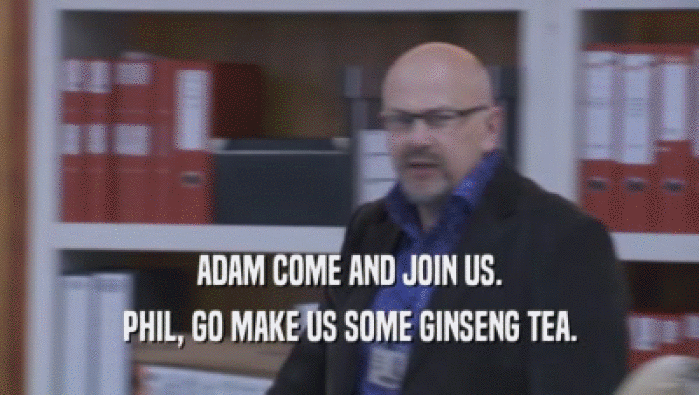 ADAM COME AND JOIN US. PHIL, GO MAKE US SOME GINSENG TEA. 