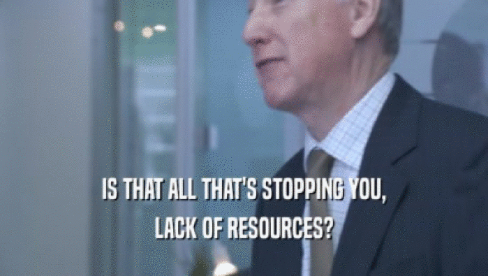 IS THAT ALL THAT'S STOPPING YOU, LACK OF RESOURCES? 