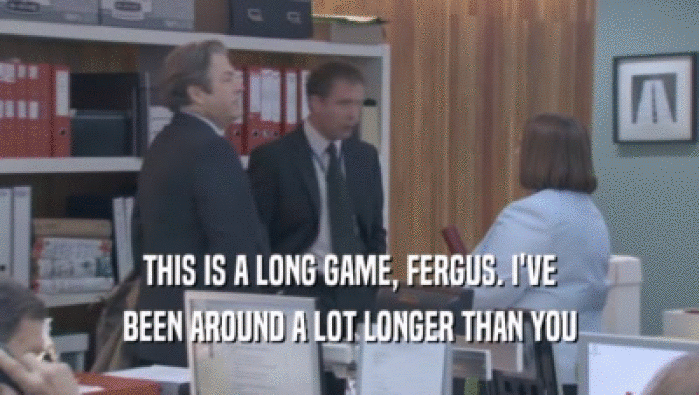 THIS IS A LONG GAME, FERGUS. I'VE BEEN AROUND A LOT LONGER THAN YOU 