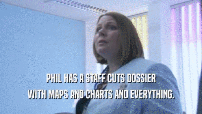 PHIL HAS A STAFF CUTS DOSSIER WITH MAPS AND CHARTS AND EVERYTHING. 