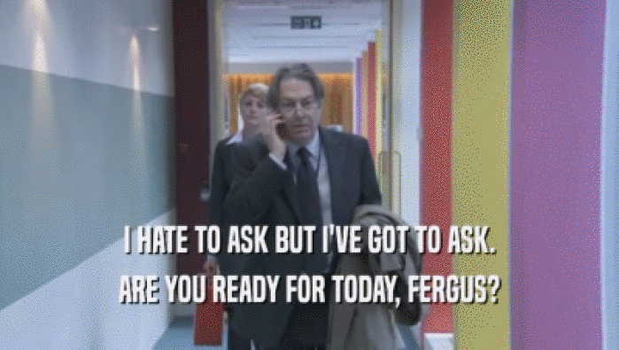 I HATE TO ASK BUT I'VE GOT TO ASK. ARE YOU READY FOR TODAY, FERGUS? 