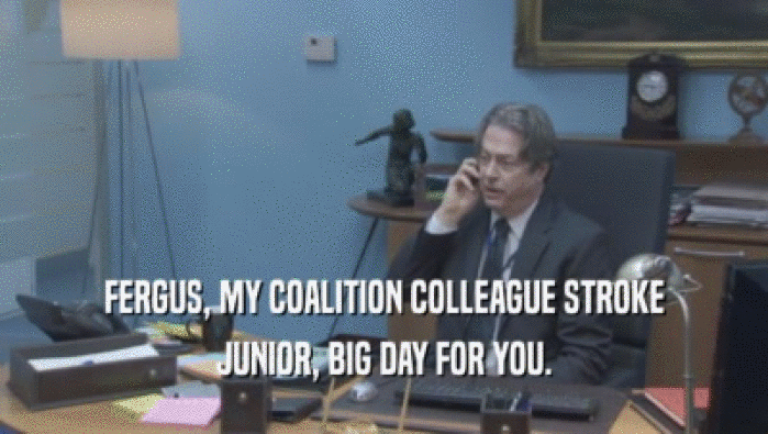 FERGUS, MY COALITION COLLEAGUE STROKE JUNIOR, BIG DAY FOR YOU. 