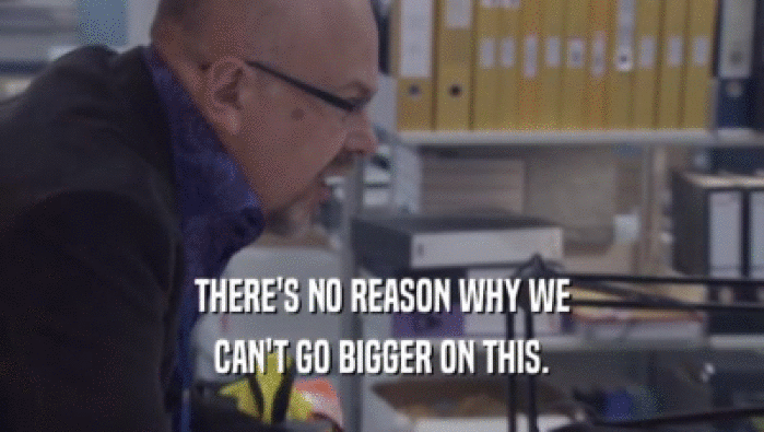 THERE'S NO REASON WHY WE CAN'T GO BIGGER ON THIS. 