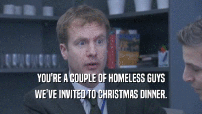 YOU'RE A COUPLE OF HOMELESS GUYS WE'VE INVITED TO CHRISTMAS DINNER. 