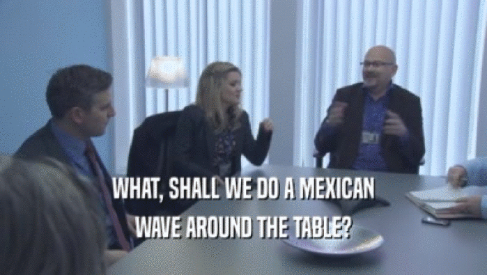 WHAT, SHALL WE DO A MEXICAN
 WAVE AROUND THE TABLE?
 