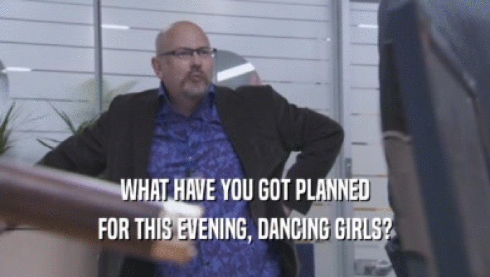 WHAT HAVE YOU GOT PLANNED
 FOR THIS EVENING, DANCING GIRLS?
 