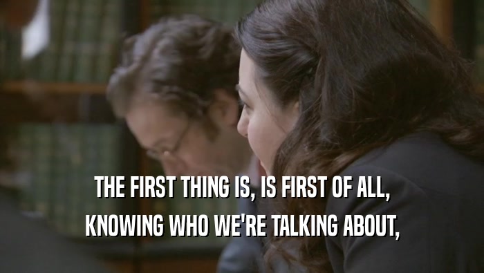 THE FIRST THING IS, IS FIRST OF ALL, KNOWING WHO WE'RE TALKING ABOUT, 