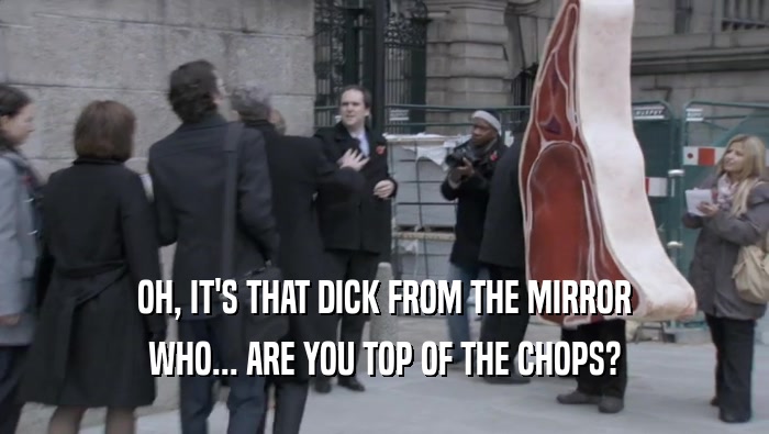 OH, IT'S THAT DICK FROM THE MIRROR WHO... ARE YOU TOP OF THE CHOPS? 