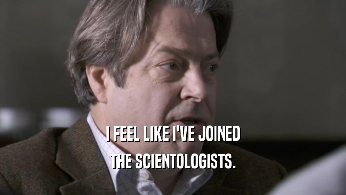 I FEEL LIKE I'VE JOINED THE SCIENTOLOGISTS. 