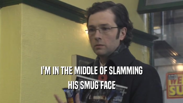 I'M IN THE MIDDLE OF SLAMMING
 HIS SMUG FACE
 
