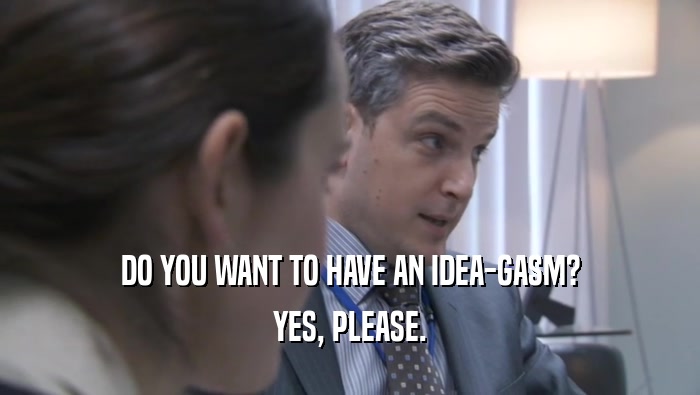 DO YOU WANT TO HAVE AN IDEA-GASM?
 YES, PLEASE.
 